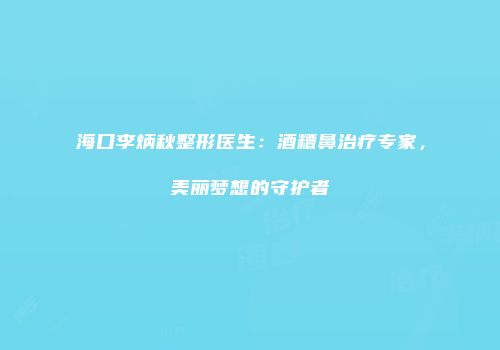 海口李炳秋整形医生：酒糟鼻治疗专家，美丽梦想的守护者