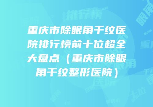 重庆市除眼角干纹医院排行榜前十位超全大盘点（重庆市除眼角干纹整形医院）
