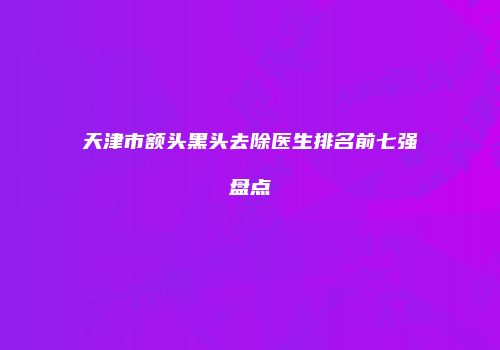 天津市额头黑头去除医生排名前七强盘点