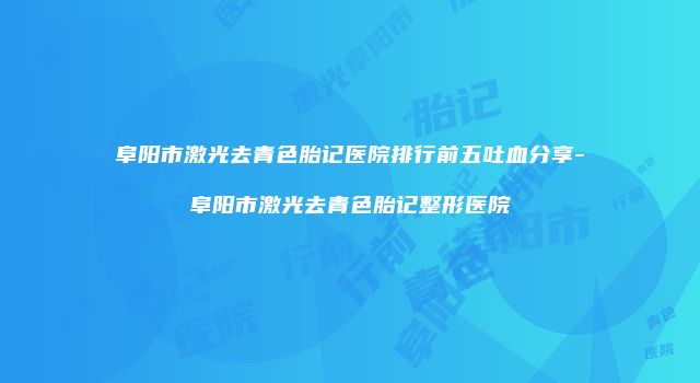 阜阳市激光去青色胎记医院排行前五吐血分享-阜阳市激光去青色胎记整形医院