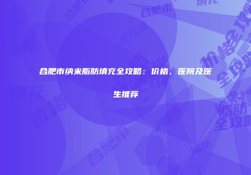 合肥市纳米脂肪填充全攻略：价格、医院及医生推荐