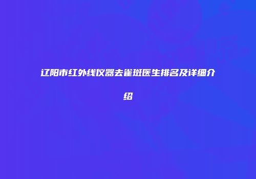 辽阳市红外线仪器去雀斑医生排名及详细介绍