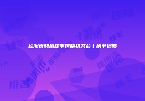 株洲市移植睫毛医院排名前十榜单揭晓