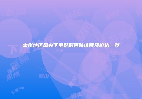 惠州地区鼻尖下垂整形医院推荐及价格一览