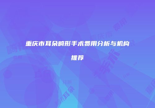 重庆市耳朵畸形手术费用分析与机构推荐