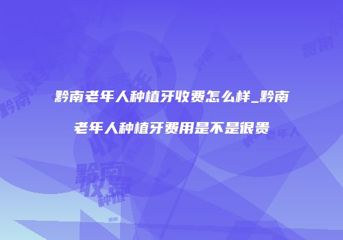 黔南老年人种植牙收费怎么样_黔南老年人种植牙费用是不是很贵