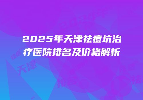 2025年天津祛痘坑治疗医院排名及价格解析