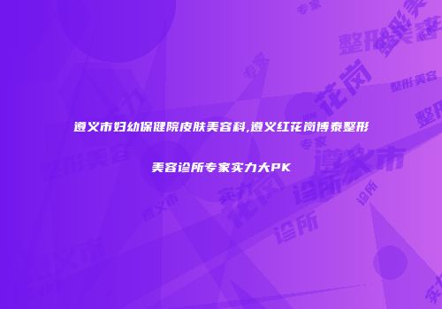 遵义市妇幼保健院皮肤美容科,遵义红花岗博泰整形美容诊所专家实力大PK