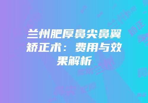 兰州肥厚鼻尖鼻翼矫正术：费用与效果解析