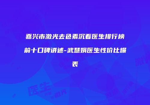 嘉兴市激光去色素沉着医生排行榜前十口碑讲述-武慧娟医生性价比爆表