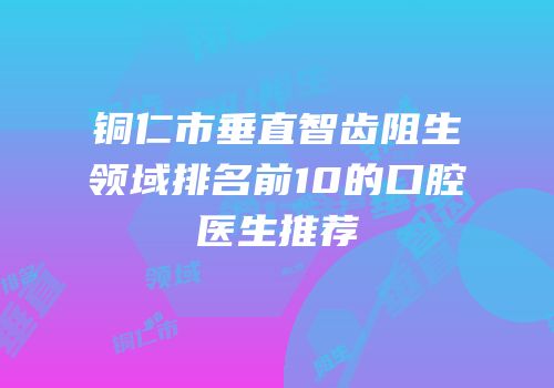 铜仁市垂直智齿阻生领域排名前10的口腔医生推荐
