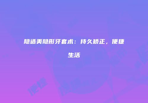 隐适美隐形牙套术：持久矫正，便捷生活