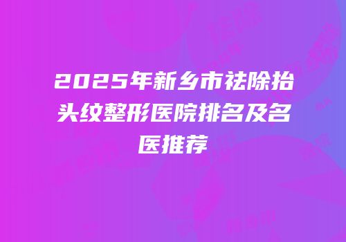 2025年新乡市祛除抬头纹整形医院排名及名医推荐