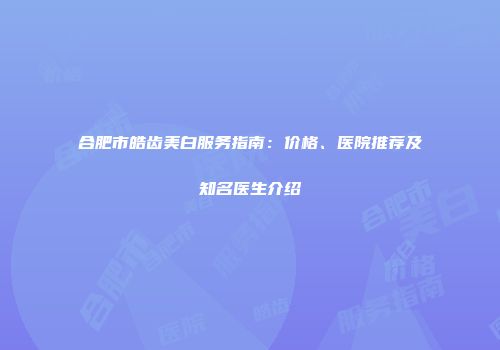 合肥市皓齿美白服务指南：价格、医院推荐及知名医生介绍