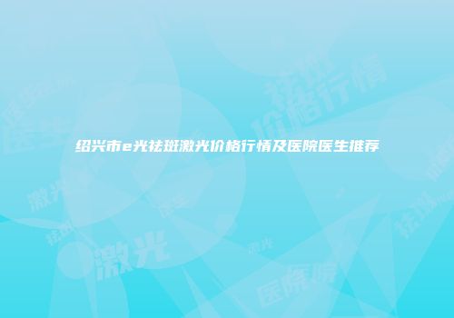 绍兴市e光祛斑激光价格行情及医院医生推荐