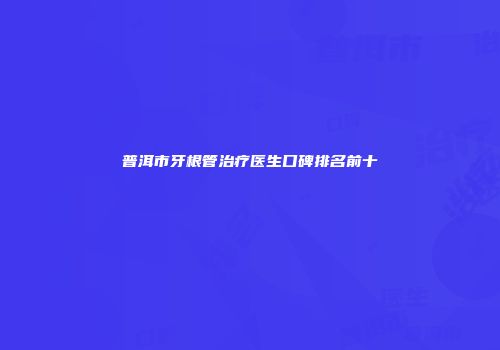 普洱市牙根管治疗医生口碑排名前十