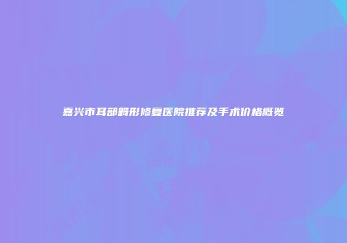 嘉兴市耳部畸形修复医院推荐及手术价格概览