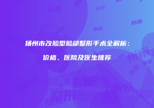 扬州市改脸型脸部整形手术全解析：价格、医院及医生推荐