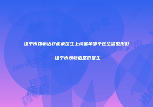 遂宁市药物治疗瘢痕医生上榜名单哪个医生做整形好-遂宁市刘新启整形医生