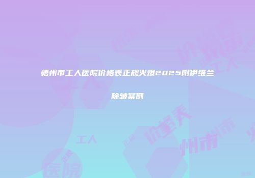 梧州市工人医院价格表正规火爆2025附伊维兰除皱案例
