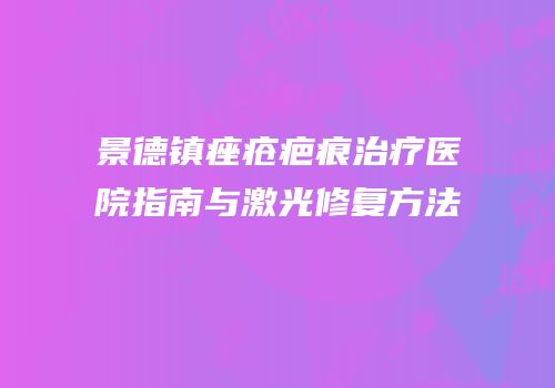 景德镇痤疮疤痕治疗医院指南与激光修复方法