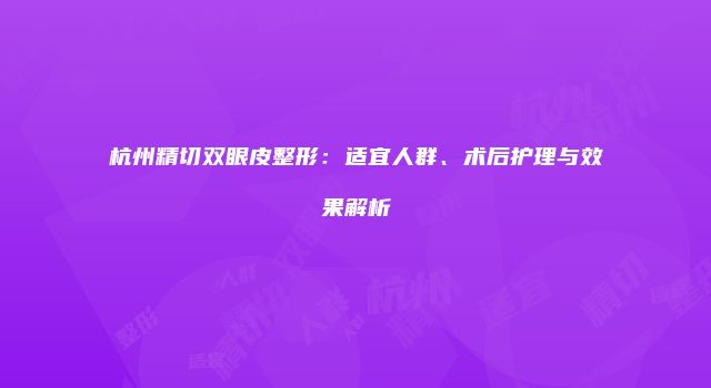 杭州精切双眼皮整形：适宜人群、术后护理与效果解析