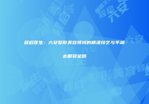程启医生：六安整形美容领域的精湛技艺与平湖去眼袋案例