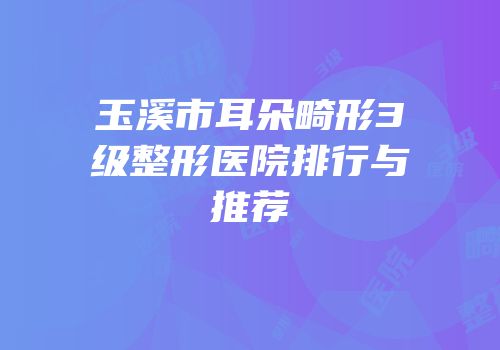 玉溪市耳朵畸形3级整形医院排行与推荐