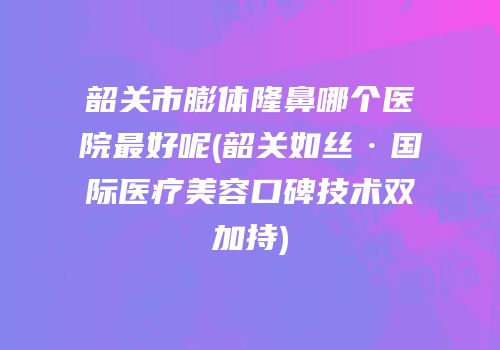韶关市膨体隆鼻哪个医院最好呢(韶关如丝·国际医疗美容口碑技术双加持)