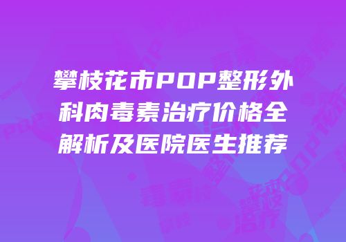 攀枝花市POP整形外科肉毒素治疗价格全解析及医院医生推荐