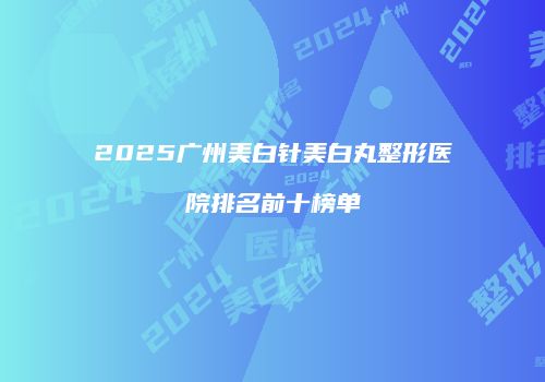 2025广州美白针美白丸整形医院排名前十榜单