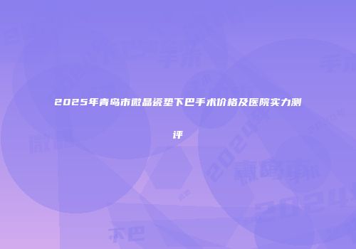 2025年青岛市微晶瓷垫下巴手术价格及医院实力测评