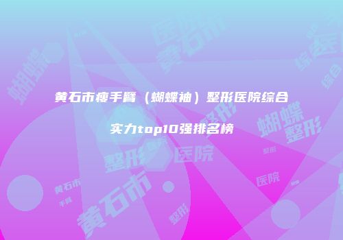 黄石市瘦手臂（蝴蝶袖）整形医院综合实力top10强排名榜