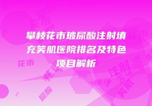 攀枝花市玻尿酸注射填充笑肌医院排名及特色项目解析