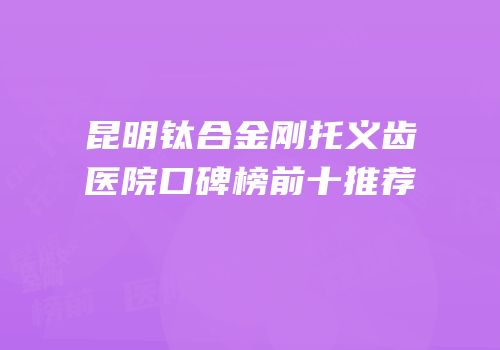 昆明钛合金刚托义齿医院口碑榜前十推荐
