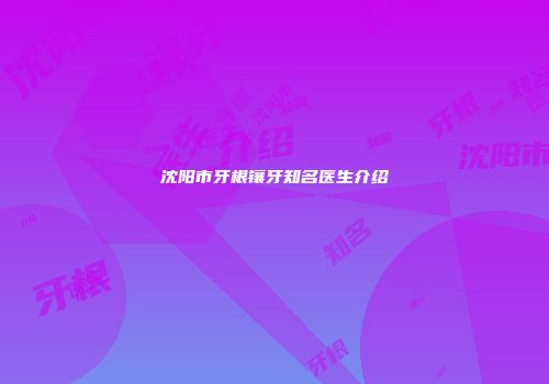 沈阳市牙根镶牙知名医生介绍