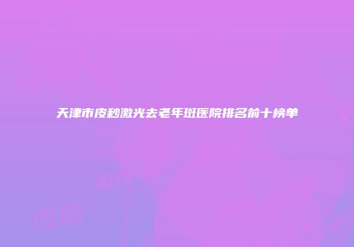 天津市皮秒激光去老年斑医院排名前十榜单
