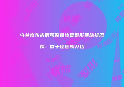 乌兰察布市唇腭裂鼻修复整形医院排名榜：前十佳医院介绍