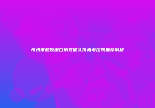 忻州市胶原蛋白填充额头价格与医院推荐解析