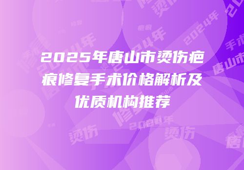 2025年唐山市烫伤疤痕修复手术价格解析及优质机构推荐