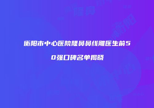 衡阳市中心医院隆鼻鼻线雕医生前50强口碑名单揭晓
