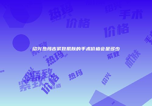 绍兴热玛吉紧致肌肤的手术价格会是多少
