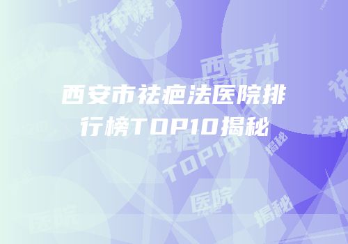 西安市祛疤法医院排行榜TOP10揭秘