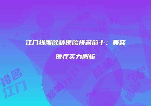 江门线雕除皱医院排名前十：美容医疗实力解析