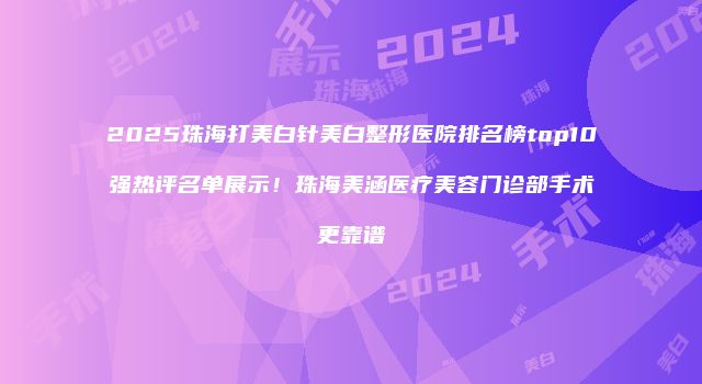 2025珠海打美白针美白整形医院排名榜top10强热评名单展示！珠海美涵医疗美容门诊部手术更靠谱