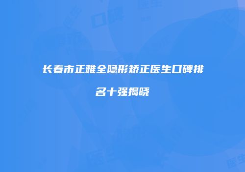 长春市正雅全隐形矫正医生口碑排名十强揭晓