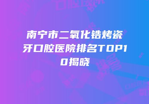 南宁市二氧化锆烤瓷牙口腔医院排名TOP10揭晓