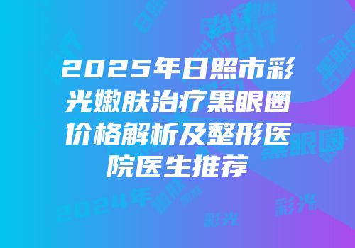 2025年日照市彩光嫩肤治疗黑眼圈价格解析及整形医院医生推荐