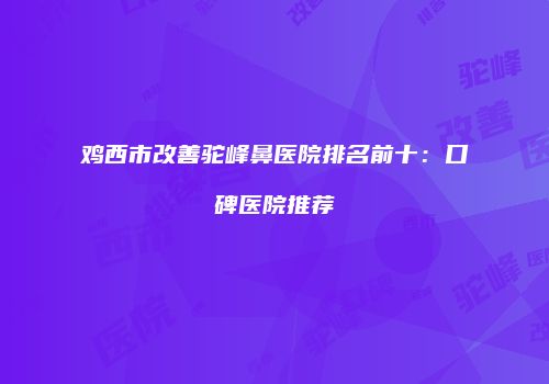鸡西市改善驼峰鼻医院排名前十：口碑医院推荐