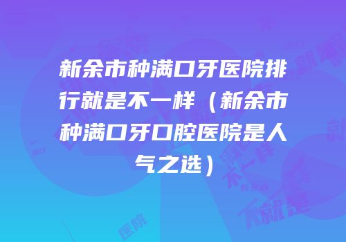 新余市种满口牙医院排行就是不一样（新余市种满口牙口腔医院是人气之选）